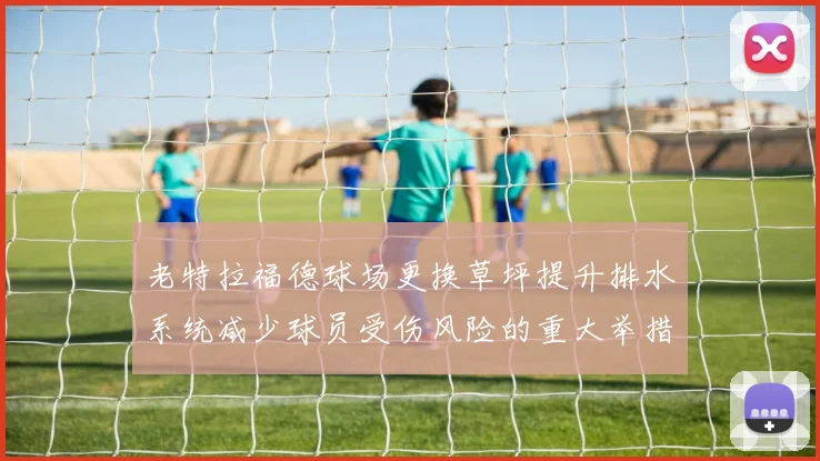 老特拉福德球场更换草坪提升排水系统减少球员受伤风险的重大举措