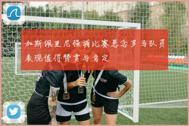 加斯佩里尼强调比赛悬念罗马队员表现值得赞赏与肯定