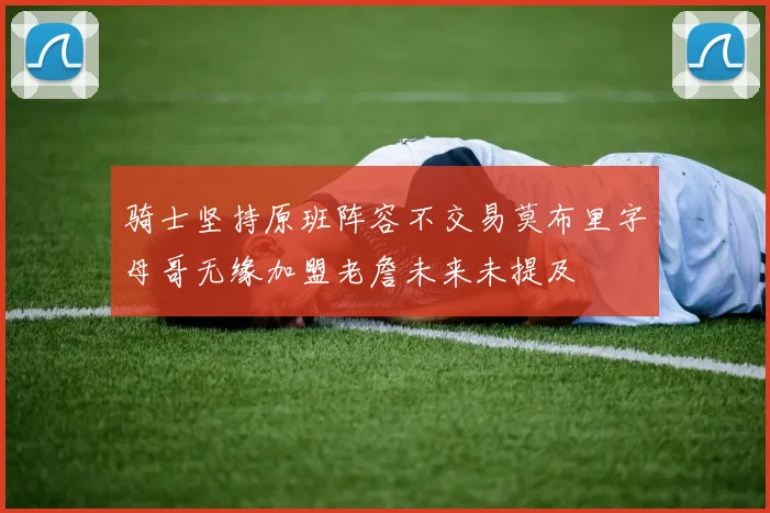 骑士坚持原班阵容不交易莫布里字母哥无缘加盟老詹未来未提及