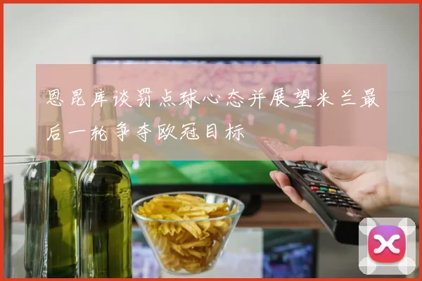 恩昆库谈罚点球心态并展望米兰最后一轮争夺欧冠目标