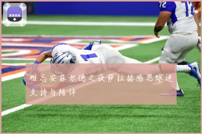 难忘安菲尔德之夜萨拉赫感恩球迷支持与陪伴