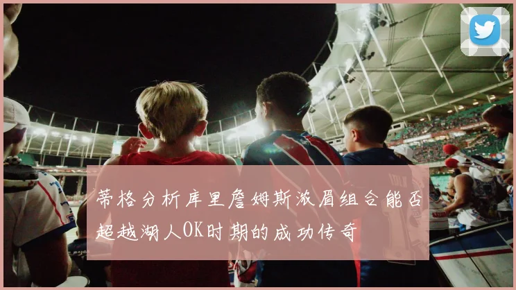 蒂格分析库里詹姆斯浓眉组合能否超越湖人OK时期的成功传奇