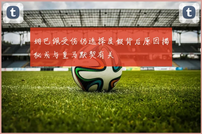 姆巴佩受伤仍选择度假背后原因揭秘或与皇马默契有关