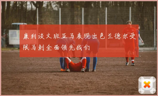 康利谈文班亚马表现出色兰德尔受限马刺全面领先我们