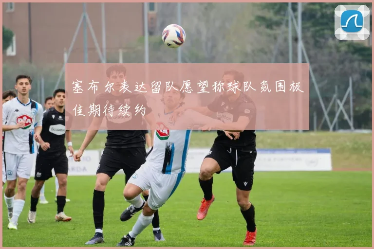 塞布尔表达留队愿望称球队氛围极佳期待续约