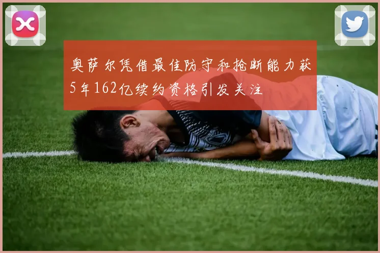 奥萨尔凭借最佳防守和抢断能力获5年162亿续约资格引发关注