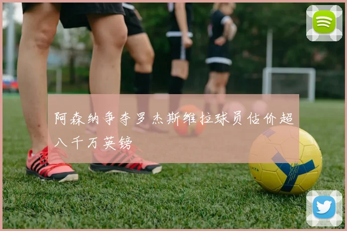 阿森纳争夺罗杰斯维拉球员估价超八千万英镑