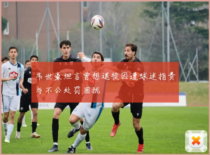 韦世豪坦言曾想退役因遭球迷指责与不公处罚困扰