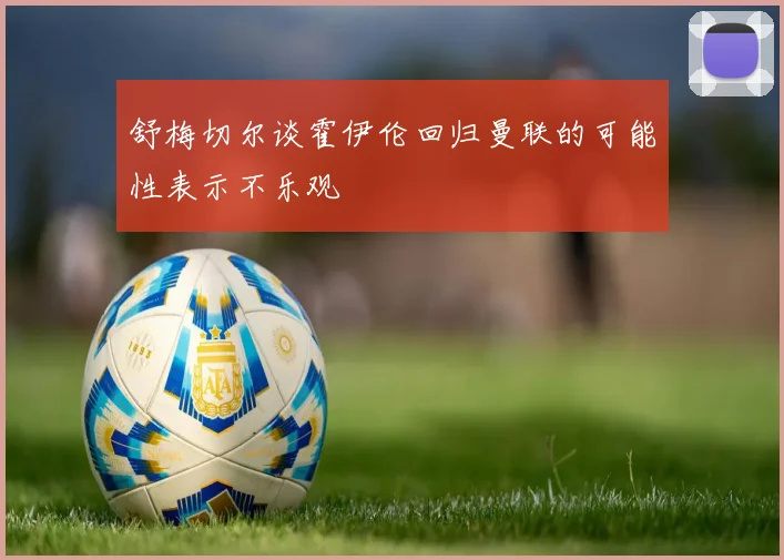 舒梅切尔谈霍伊伦回归曼联的可能性表示不乐观